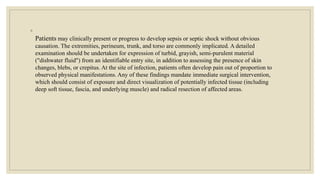 ◦
Patients may clinically present or progress to develop sepsis or septic shock without obvious
causation. The extremities, perineum, trunk, and torso are commonly implicated. A detailed
examination should be undertaken for expression of turbid, grayish, semi-purulent material
("dishwater fluid") from an identifiable entry site, in addition to assessing the presence of skin
changes, blebs, or crepitus. At the site of infection, patients often develop pain out of proportion to
observed physical manifestations. Any of these findings mandate immediate surgical intervention,
which should consist of exposure and direct visualization of potentially infected tissue (including
deep soft tissue, fascia, and underlying muscle) and radical resection of affected areas.
 