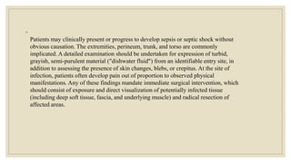 ◦
Patients may clinically present or progress to develop sepsis or septic shock without
obvious causation. The extremities, perineum, trunk, and torso are commonly
implicated. A detailed examination should be undertaken for expression of turbid,
grayish, semi-purulent material ("dishwater fluid") from an identifiable entry site, in
addition to assessing the presence of skin changes, blebs, or crepitus. At the site of
infection, patients often develop pain out of proportion to observed physical
manifestations. Any of these findings mandate immediate surgical intervention, which
should consist of exposure and direct visualization of potentially infected tissue
(including deep soft tissue, fascia, and underlying muscle) and radical resection of
affected areas.
 