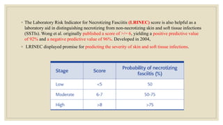 ◦ The Laboratory Risk Indicator for Necrotizing Fasciitis (LRINEC) score is also helpful as a
laboratory aid in distinguishing necrotizing from non-necrotizing skin and soft tissue infections
(SSTIs). Wong et al. originally published a score of >/= 6, yielding a positive predictive value
of 92% and a negative predictive value of 96%. Developed in 2004,
◦ LRINEC displayed promise for predicting the severity of skin and soft tissue infections.
 