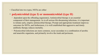 ◦ Classified into two types, NSTIs are either
◦ polymicrobial (type I) or monomicrobial (type II)
◦ dependent upon the offending organism(s). Antimicrobial therapy is an essential
component of their management. As in all serious life-threatening infections, it is important
to initiate early, empiric antimicrobial therapy. Prompt and appropriate treatment improves
outcomes for SSTIs, and furthermore, it is well established that aggressive and timely
antibiotic therapy reduces mortality.
◦ Polymicrobial infections are more common, occur secondary to a combination of aerobic
and anaerobic organisms, and primarily involve the trunk and perineum.
 