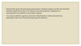 ◦ antimicrobial agents directed against gram-positive and gram-negative aerobes and anaerobes
should be administered. Due to its inherent anti-toxin properties, Clindamycin is
recommended as an addition to any empiric regimen.
◦ Any chosen antibiotic regimen can be later refined based on culture and sensitivity,
particularly in the case of monomicrobial (type II) infections.
 