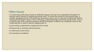 ◦ Other Issues
◦ A wound ensues following a breach in epithelial integrity and may be accompanied by disruption of
structure and/or function of underlying normal tissue. To restore the structure of the injured tissue, a
complex signaling network of biomolecular interactions must occur in a precisely programmed fashion.
Along each individual wound’s course of healing, repeated thorough assessments are necessary. Once a
wound has been fully evaluated, treatment should be designed to address any modifiable cause for the
wound and then to achieve specific targeted goals of
◦ (a) preventing complications resulting from the wound.
◦ (b) preserving or restoring critical functions.
◦ (c) achieving wound closure.
◦ (d) restoration of aesthetics.
 
