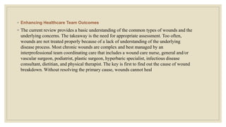 ◦ Enhancing Healthcare Team Outcomes
◦ The current review provides a basic understanding of the common types of wounds and the
underlying concerns. The takeaway is the need for appropriate assessment. Too often,
wounds are not treated properly because of a lack of understanding of the underlying
disease process. Most chronic wounds are complex and best managed by an
interprofessional team coordinating care that includes a wound care nurse, general and/or
vascular surgeon, podiatrist, plastic surgeon, hyperbaric specialist, infectious disease
consultant, dietitian, and physical therapist. The key is first to find out the cause of wound
breakdown. Without resolving the primary cause, wounds cannot heal
 