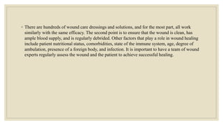 ◦ There are hundreds of wound care dressings and solutions, and for the most part, all work
similarly with the same efficacy. The second point is to ensure that the wound is clean, has
ample blood supply, and is regularly debrided. Other factors that play a role in wound healing
include patient nutritional status, comorbidities, state of the immune system, age, degree of
ambulation, presence of a foreign body, and infection. It is important to have a team of wound
experts regularly assess the wound and the patient to achieve successful healing.
 