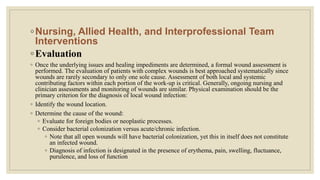 ◦Nursing, Allied Health, and Interprofessional Team
Interventions
◦Evaluation
◦ Once the underlying issues and healing impediments are determined, a formal wound assessment is
performed. The evaluation of patients with complex wounds is best approached systematically since
wounds are rarely secondary to only one sole cause. Assessment of both local and systemic
contributing factors within each portion of the work-up is critical. Generally, ongoing nursing and
clinician assessments and monitoring of wounds are similar. Physical examination should be the
primary criterion for the diagnosis of local wound infection:
◦ Identify the wound location.
◦ Determine the cause of the wound:
◦ Evaluate for foreign bodies or neoplastic processes.
◦ Consider bacterial colonization versus acute/chronic infection.
◦ Note that all open wounds will have bacterial colonization, yet this in itself does not constitute
an infected wound.
◦ Diagnosis of infection is designated in the presence of erythema, pain, swelling, fluctuance,
purulence, and loss of function
 