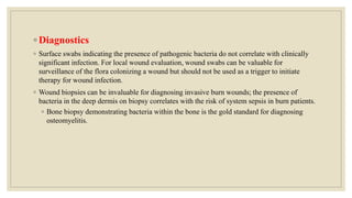 ◦ Diagnostics
◦ Surface swabs indicating the presence of pathogenic bacteria do not correlate with clinically
significant infection. For local wound evaluation, wound swabs can be valuable for
surveillance of the flora colonizing a wound but should not be used as a trigger to initiate
therapy for wound infection.
◦ Wound biopsies can be invaluable for diagnosing invasive burn wounds; the presence of
bacteria in the deep dermis on biopsy correlates with the risk of system sepsis in burn patients.
◦ Bone biopsy demonstrating bacteria within the bone is the gold standard for diagnosing
osteomyelitis.
 
