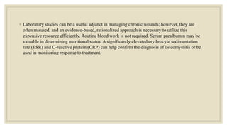 ◦ Laboratory studies can be a useful adjunct in managing chronic wounds; however, they are
often misused, and an evidence-based, rationalized approach is necessary to utilize this
expensive resource efficiently. Routine blood work is not required. Serum prealbumin may be
valuable in determining nutritional status. A significantly elevated erythrocyte sedimentation
rate (ESR) and C-reactive protein (CRP) can help confirm the diagnosis of osteomyelitis or be
used in monitoring response to treatment.
 