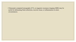 ◦ Ultrasound, computed tomography (CT), or magnetic resonance imaging (MRI) may be
useful for delineating fluid collections, necrotic tissue, or inflammation in select
circumstances.
 