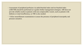 ◦ Assessment of peripheral perfusion via ankle/brachial index and toe brachial index
(ABI/TBI) should be performed as it guides further management strategies. ABI does not
provide reliable results in patients with non-compressible vessels, such as patients with
diabetes or renal insufficiency, so TBI is also needed.
◦ Utilize monofilament examinations to assess the presence of peripheral neuropathy and
pressure sensation.
 