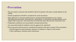 ◦Prevention
◦ The preventative measures that should be taken for patients with open wounds depend on the
setting.
◦ Tetanus prophylaxis should be considered for acute lacerations
◦ Strict adherence to pressure-relief protocol, turning bed-bound patients every 2 hours,
offloading pressure points, floating heels, optimization of wheelchair seating/bedding, social
support and wound care, and assessment of nutritional status take priority in pressure sores
◦ Prophylactic antibiotics are necessitated in human/animal bites
◦ Any associated medical conditions must be aggressively optimized
◦ Preserving joint motion must be considered for patients with open wounds of the extremities:
◦ Institute aggressive physiotherapy regimens to maintain or improve joint motion
◦ Utilize splinting to minimize joint contractures
 