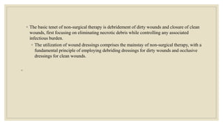 ◦ The basic tenet of non-surgical therapy is debridement of dirty wounds and closure of clean
wounds, first focusing on eliminating necrotic debris while controlling any associated
infectious burden.
◦ The utilization of wound dressings comprises the mainstay of non-surgical therapy, with a
fundamental principle of employing debriding dressings for dirty wounds and occlusive
dressings for clean wounds.
◦
 