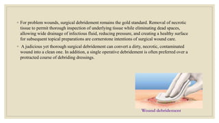 ◦ For problem wounds, surgical debridement remains the gold standard. Removal of necrotic
tissue to permit thorough inspection of underlying tissue while eliminating dead spaces,
allowing wide drainage of infectious fluid, reducing pressure, and creating a healthy surface
for subsequent topical preparations are cornerstone intentions of surgical wound care.
◦ A judicious yet thorough surgical debridement can convert a dirty, necrotic, contaminated
wound into a clean one. In addition, a single operative debridement is often preferred over a
protracted course of debriding dressings.
Wound debridement
 