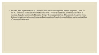 ◦ Necrotic bone segments serve as a nidus for infection in osteomyelitis, termed “sequestra,” thus, IV
nor PO antibiotics alone can clear the bacteria from a focus of dead bone, and formal resection is
required. Targeted antimicrobial therapy, along with source control via debridement of necrotic bone,
drainage/irrigation or abscessed tissue, and optimization of medical comorbidities, are the main pillars
of osteomyelitis therapy.
 