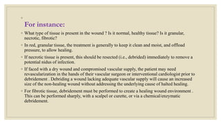 ◦
For instance:
◦ What type of tissue is present in the wound ? Is it normal, healthy tissue? Is it granular,
necrotic, fibrotic?
◦ In red, granular tissue, the treatment is generally to keep it clean and moist, and offload
pressure, to allow healing.
◦ If necrotic tissue is present, this should be resected (i.e., debrided) immediately to remove a
potential nidus of infection.
◦ If faced with a dry wound and compromised vascular supply, the patient may need
revascularization in the hands of their vascular surgeon or interventional cardiologist prior to
debridement . Debriding a wound lacking adequate vascular supply will cause an increased
size of the non-healing wound without addressing the underlying cause of halted healing.
◦ For fibrotic tissue, debridement must be performed to create a healing wound environment .
This can be performed sharply, with a scalpel or curette, or via a chemical/enzymatic
debridement.
 