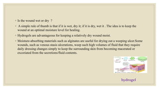 ◦ Is the wound wet or dry ?
◦ A simple rule of thumb is that if it is wet, dry it; if it is dry, wet it . The idea is to keep the
wound at an optimal moisture level for healing.
◦ Hydrogels are advantageous for keeping a relatively dry wound moist.
◦ Moisture-absorbing materials such as alginates are useful for drying out a weeping ulcer.Some
wounds, such as venous stasis ulcerations, weep such high volumes of fluid that they require
daily dressing changes simply to keep the surrounding skin from becoming macerated or
excoriated from the secretions/fluid contents.
hydrogel
 