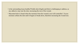 ◦ Is the surrounding tissue healthy?Friable skin (fragile and thin) is challenging to address, as
any adhesive may tear the skin, increasing the size of the wound.
◦ Macerated skin is found when the moisture from the wound is not well-controlled . Excess
moisture softens the skin until it begins to break down, therefore increasing the wound size.
 