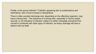 ◦ Finally, is the wound infected ? Cellulitic appearing skin is erythematous and
edematous, with a focal increase in temperature.
◦ There is often purulent discharge and, depending on the offending organism, may
have a strong odor . The presence of a strong odor, especially in venous stasis
wounds, is not indicative of infection unless it is either noticeably worsened from
normal or combined with other signs of infection, as heavy drainage will have a
distinct odor by itself.
 