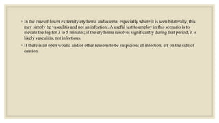 ◦ In the case of lower extremity erythema and edema, especially where it is seen bilaterally, this
may simply be vasculitis and not an infection . A useful test to employ in this scenario is to
elevate the leg for 3 to 5 minutes; if the erythema resolves significantly during that period, it is
likely vasculitis, not infectious.
◦ If there is an open wound and/or other reasons to be suspicious of infection, err on the side of
caution.
 