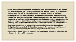 ◦ If an infection is suspected, be sure to take deep cultures of the wound
as just swabbing the rim will likely culture a wide variety of organisms
(a.k.a. skin flora.)Purulent discharge is a good source of culture.
◦ If the patient has comorbidities, is immunosuppressed, elderly or very
young, an abscess cannot be completely drained, the infection does not
respond to incision and drainage, or sepsis/bacteremia is suspected, the
patient ought to be initiated on IV broad-spectrum antibiotic therapy,
making sure to take blood cultures before antibiotics are administered.
◦ For local treatment of infected wounds, debridement with copious
irrigation is warranted; if there is a concern for abscess, incision and
drainage are necessary to remove any nidus of infection.
◦ Imaging in these cases is vital, as the depth and extent of infection will
change the type of treatment.
 