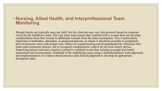 ◦ Nursing, Allied Health, and Interprofessional Team
Monitoring
◦ Wound checks are typically once per shift, but the clinician may vary this protocol based on concerns
raised by the healthcare team. The care team must ensure that a patient with a wound does not develop
complications from that wound or additional wounds from the same mechanism. This is particularly
important in bedridden, obtunded, or paralyzed patients, in whom it should be possible to completely
prevent pressure sores with proper care. Delays in wound healing can be perpetuated by clinicians who
make poor treatment choices, fail to recognize complications, and/or do not seek timely advice.
Improving patient outcomes requires a proactive method to care that includes accurate and timely
assessment and reassessment, treatment of the underlying cause using a multidisciplinary team approach,
and implementation of evidence-based practice and clinical judgment to develop an appropriate
therapeutic plan.
 