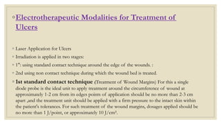 ◦Electrotherapeutic Modalities for Treatment of
Ulcers
◦ Laser Application for Ulcers
◦ Irradiation is applied in two stages:
◦ 1": using standard contact technique around the edge of the wounds. :
◦ 2nd using non contact technique during which the wound bed is treated.
◦ 1st standard contact technique (Treatment of Wound Margins) For this a single
diode probe is the ideal unit to apply treatment around the circumference of wound at
approximately 1-2 cm from its edges points of application should be no more than 2-3 cm
apart ,and the treatment unit should be applied with a firm pressure to the intact skin within
the patient's tolerances. For such treatment of the wound margins, dosages applied should be
no more than 1 J/point, or approximately 10 J/cm².
 
