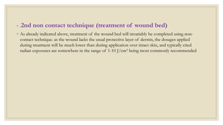 ◦ .2nd non contact technique (treatment of wound bed)
◦ As already indicated above, treatment of the wound bed will invariably be completed using non-
contact technique. as the wound lacks the usual protective layer of dermis, the dosages applied
during treatment will be much lower than during application over intact skin, and typically cited
radian exposures are somewhere in the range of 1-10 J/cm² being most commonly recommended
 