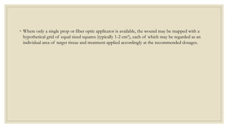 ◦ Where only a single prop or fiber optic applicator is available, the wound may be mapped with a
hypothetical grid of equal sized squares (typically 1-2 cm²), each of which may be regarded as an
individual area of target tissue and treatment applied accordingly at the recommended dosages.
 