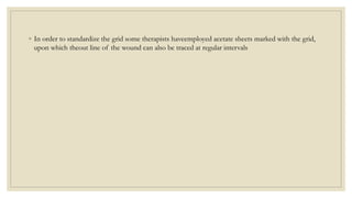 ◦ In order to standardize the grid some therapists haveemployed acetate sheets marked with the grid,
upon which theout line of the wound can also be traced at regular intervals
 
