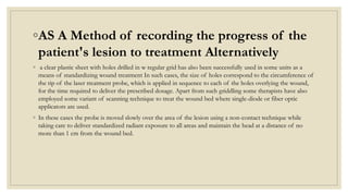 ◦AS A Method of recording the progress of the
patient's lesion to treatment Alternatively
◦ a clear plastic sheet with holes drilled in w regular grid has also been successfully used in some units as a
means of standardizing wound treatment In such cases, the size of holes correspond to the circumference of
the tip of the laser treatment probe, which is applied in sequence to each of the holes overlying the wound,
for the time required to deliver the prescribed dosage. Apart from such griddling some therapists have also
employed some variant of scanning technique to treat the wound bed where single-diode or fiber optic
applicators are used.
◦ In these cases the probe is moved slowly over the area of the lesion using a non-contact technique while
taking care to deliver standardized radiant exposure to all areas and maintain the head at a distance of no
more than 1 cm from the wound bed.
 