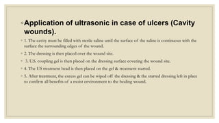 ◦Application of ultrasonic in case of ulcers (Cavity
wounds).
◦ 1. The cavity must be filled with sterile saline until the surface of the saline is continuous with the
surface the surrounding edges of the wound.
◦ 2. The dressing is then placed over the wound site.
◦ 3. U.S. coupling gel is then placed on the dressing surface covering the wound site.
◦ 4. The US treatment head is then placed on the gel & treatment started.
◦ 5. After treatment, the excess gel can be wiped off the dressing & the started dressing left in place
to confirm all benefits of a moist environment to the healing wound.
 