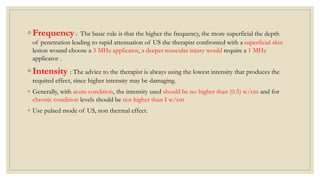 ◦ Frequency : The basic rule is that the higher the frequency, the more superficial the depth
of penetration leading to rapid attenuation of US the therapist confronted with a superficial skin
lesion wound choose a 3 MHz applicator, a deeper muscular injury would require a 1 MHz
applicator .
◦ Intensity : The advice to the therapist is always using the lowest intensity that produces the
requited effect, since higher intensity may be damaging.
◦ Generally, with acute condition, the intensity used should be no higher than (0.5) w/cm and for
chronic condition levels should be not higher than I w/cm
◦ Use pulsed mode of US, non thermal effect.
 
