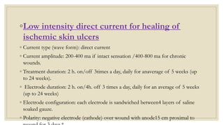 ◦Low intensity direct current for healing of
ischemic skin ulcers
◦ Current type (wave form): direct current
◦ Current amplitude: 200-400 ma if intact sensation /400-800 ma for chronic
wounds.
◦ Treatment duration: 2 h. on/off 3times a day, daily for anaverage of 5 weeks (up
to 24 weeks).
◦ Electrode duration: 2 h. on/4h. off 3 times a day, daily for an average of 5 weeks
(up to 24 weeks)
◦ Electrode configuration: each electrode is sandwiched between4 layers of saline
soaked gauze.
◦ Polarity: negative electrode (cathode) over wound with anode15 cm proximal to
 