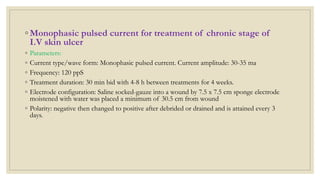 ◦ Monophasic pulsed current for treatment of chronic stage of
I.V skin ulcer
◦ Parameters:
◦ Current type/wave form: Monophasic pulsed current. Current amplitude: 30-35 ma
◦ Frequency: 120 ppS
◦ Treatment duration: 30 min bid with 4-8 h between treatments for 4 weeks.
◦ Electrode configuration: Saline socked-gauze into a wound by 7.5 x 7.5 cm sponge electrode
moistened with water was placed a minimum of 30.5 cm from wound
◦ Polarity: negative then changed to positive after debrided or drained and is attained every 3
days.
 