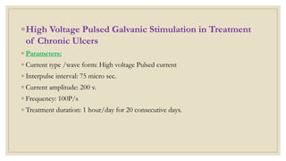 ◦High Voltage Pulsed Galvanic Stimulation in Treatment
of Chronic Ulcers
◦ Parameters:
◦ Current type /wave form: High voltage Pulsed current
◦ Interpulse interval: 75 micro sec.
◦ Current amplitude: 200 v.
◦ Frequency: 100P/s
◦ Treatment duration: 1 hour/day for 20 consecutive days.
 