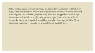 ◦ Saline soaked gauze in wound covered by heavy duty Aluminum foil that is cut
larger than parameters of wound the aluminum foil electrode which is attached
with alligator clip cathodal (negative lead) wire, was wrapped in plastic wrap
circumferential to hold it in place dry gauze is tapped over the site to further
secure the electrode if needed, a sand bag was placed on top, the 20 x 25 cm
dispersive electrode is placed over a wet cloth on medial thigh.
 