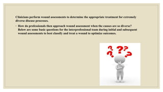 Clinicians perform wound assessments to determine the appropriate treatment for extremely
diverse disease processes.
◦ How do professionals then approach wound assessment when the causes are so diverse?
Below are some basic questions for the interprofessional team during initial and subsequent
wound assessments to best classify and treat a wound to optimize outcomes.
 