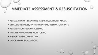 IMMEDIATE ASSESSMENT & RESUSCITATION
• ASSESS AIRWAY , BREATHING AND CIRCULATION ( ABCS) .
• VITAL SIGNS: PULSE, BP, TEMPERATURE, RESPIRATORY RATE
• ASSESS MAGNITUDE OF BLEEDING .
• INITIATE APPROPRIATE MONITORING .
• HISTORY AND EXAMINATION .
• LABORATORY EVALUATION .
 