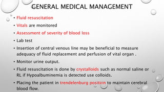 GENERAL MEDICAL MANAGEMENT
• Fluid resuscitation
• Vitals are monitored
• Assessment of severity of blood loss
• Lab test
• Insertion of central venous line may be beneficial to measure
adequacy of fluid replacement and perfusion of vital organ .
• Monitor urine output.
• Fluid resuscitation is done by crystalloids such as normal saline or
RL if Hypoalbuminemia is detected use colloids.
• Placing the patient in trendelenburg position to maintain cerebral
blood flow.
 