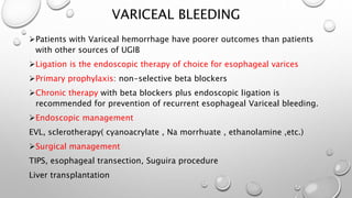 VARICEAL BLEEDING
Patients with Variceal hemorrhage have poorer outcomes than patients
with other sources of UGIB
Ligation is the endoscopic therapy of choice for esophageal varices
Primary prophylaxis: non-selective beta blockers
Chronic therapy with beta blockers plus endoscopic ligation is
recommended for prevention of recurrent esophageal Variceal bleeding.
Endoscopic management
EVL, sclerotherapy( cyanoacrylate , Na morrhuate , ethanolamine ,etc.)
Surgical management
TIPS, esophageal transection, Suguira procedure
Liver transplantation
 