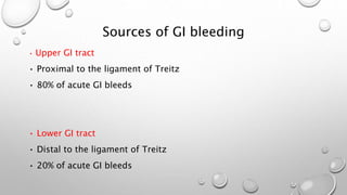 Sources of GI bleeding
• Upper GI tract
• Proximal to the ligament of Treitz
• 80% of acute GI bleeds
• Lower GI tract
• Distal to the ligament of Treitz
• 20% of acute GI bleeds
 