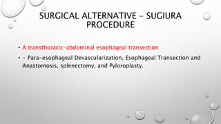 SURGICAL ALTERNATIVE - SUGIURA
PROCEDURE
• A transthoracic-abdominal esophageal transection
• • Para-esophageal Devascularization, Esophageal Transection and
Anastomosis, splenectomy, and Pyloroplasty.
 