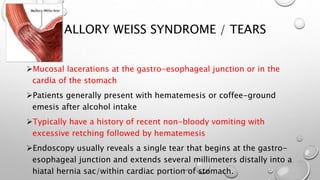 MALLORY WEISS SYNDROME / TEARS
Mucosal lacerations at the gastro-esophageal junction or in the
cardia of the stomach
Patients generally present with hematemesis or coffee-ground
emesis after alcohol intake
Typically have a history of recent non-bloody vomiting with
excessive retching followed by hematemesis
Endoscopy usually reveals a single tear that begins at the gastro-
esophageal junction and extends several millimeters distally into a
hiatal hernia sac/within cardiac portion of stomach.
 