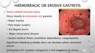 HAEMORRAGIC OR EROSIVE GASTRITIS
Stress related mucosal injury
Occur mostly in extremely sick patients
• Major trauma
• Post major surgery
• 3rd degree burns
• Major intracranial disease
• Severe medical illness (ventilator dependence, coagulopathy)
Significant bleeding probably does not develop unless ulceration
occurs.
Intravenous h2-receptor antagonist is the treatment of choice.
 