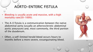 AORTO-ENTERIC FISTULA
• Bleeding is usually acute and massive, with a high
mortality rate(30-100%).
• The A-E fistula is a communication between the native
abdominal aorta (usually an atherosclerotic abdominal
aortic aneurysm) and, most commonly, the third portion
of the duodenum.
• Often, a self-limited herald bleed occurs hours to
months before a more severe, exsanguinating bleed.
 