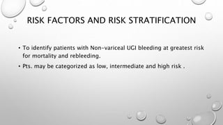 RISK FACTORS AND RISK STRATIFICATION
• To identify patients with Non-variceal UGI bleeding at greatest risk
for mortality and rebleeding.
• Pts. may be categorized as low, intermediate and high risk .
 