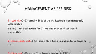 MANAGEMENT AS PER RISK
1- Low risk(0-2)-usually 80 % of the pt. Recovers spontaneously
with medical
Tt( PPI)+ hospitalization for 24 hrs and may be discharge if
uneventful.
2-Intermediate risk(3-5)- same Tt. + hospitalization for at least 72
hrs.
 