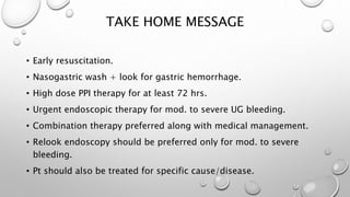 TAKE HOME MESSAGE
• Early resuscitation.
• Nasogastric wash + look for gastric hemorrhage.
• High dose PPI therapy for at least 72 hrs.
• Urgent endoscopic therapy for mod. to severe UG bleeding.
• Combination therapy preferred along with medical management.
• Relook endoscopy should be preferred only for mod. to severe
bleeding.
• Pt should also be treated for specific cause/disease.
 