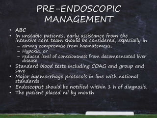 PRE-ENDOSCOPIC
MANAGEMENT
• ABC
• In unstable patients, early assistance from the
intensive care team should be considered, especially in
– airway compromise from haematemesis,
– Hypoxia, or
– reduced level of consciousness from decompensated liver
disease
• Standard blood tests including COAG and group and
save
• Major haemorrhage protocols in line with national
standards
• Endoscopist should be notified within 1 h of diagnosis,
• The patient placed nil by mouth
 