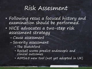 Risk Assesment
• Following resus a focused history and
examination should be performed.
• NICE advocates a two-step risk
assessment strategy
– Cause assessment
– Severity assessment
• The Blatchford
• Rockall scores predict endoscopic and
clinical outcomes
• AIMS65 new tool (not yet adopted in UK)
 