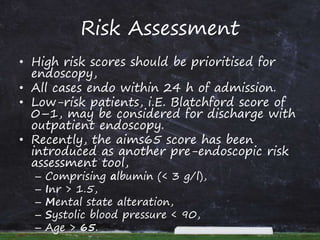 Risk Assessment
• High risk scores should be prioritised for
endoscopy,
• All cases endo within 24 h of admission.
• Low-risk patients, i.E. Blatchford score of
0–1, may be considered for discharge with
outpatient endoscopy.
• Recently, the aims65 score has been
introduced as another pre-endoscopic risk
assessment tool,
– Comprising albumin (< 3 g/l),
– Inr > 1.5,
– Mental state alteration,
– Systolic blood pressure < 90,
– Age > 65.
 
